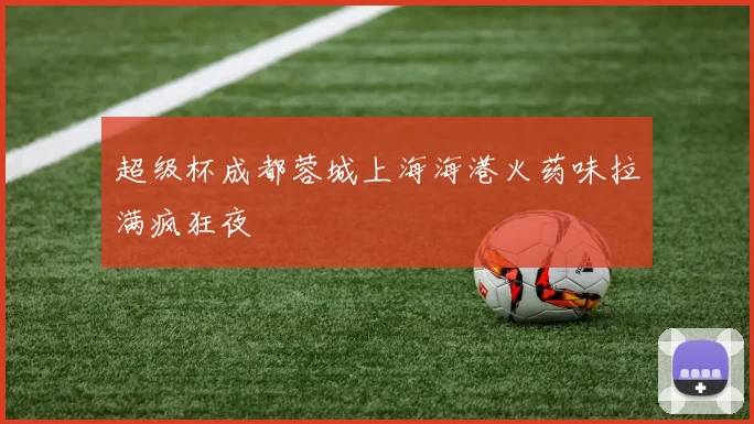 超级杯成都蓉城上海海港火药味拉满疯狂夜