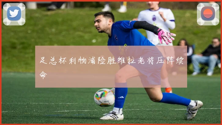 足总杯利物浦险胜维拉老将压阵续命