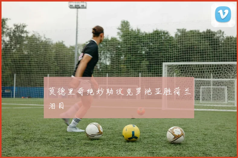 莫德里奇绝妙助攻克罗地亚胜荷兰泪目
