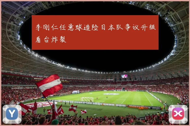 李刚仁任意球造险日本队争议升级看台炸裂