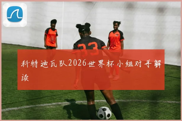 科特迪瓦队2026世界杯小组对手解读