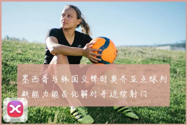 墨西哥与韩国交锋时奥乔亚点球判断能力能否化解对手连续射门