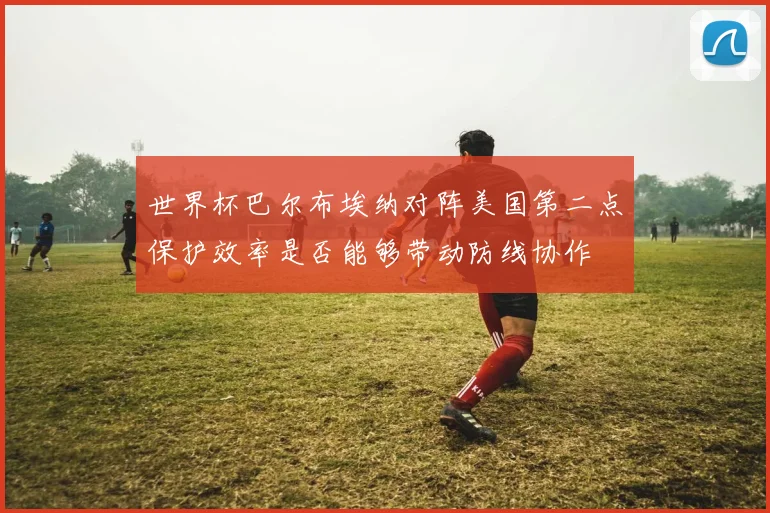 世界杯巴尔布埃纳对阵美国第二点保护效率是否能够带动防线协作