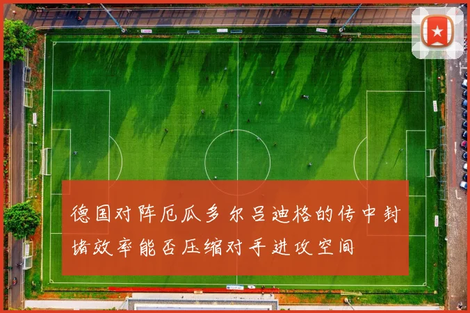 德国对阵厄瓜多尔吕迪格的传中封堵效率能否压缩对手进攻空间