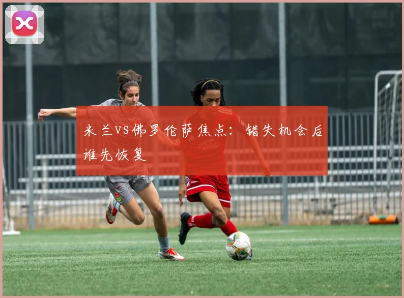 米兰vs佛罗伦萨焦点：错失机会后谁先恢复