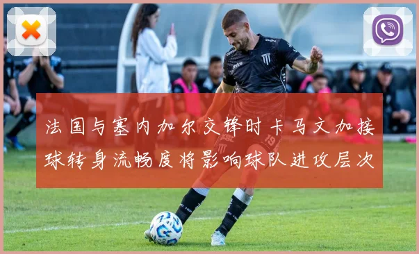 法国与塞内加尔交锋时卡马文加接球转身流畅度将影响球队进攻层次