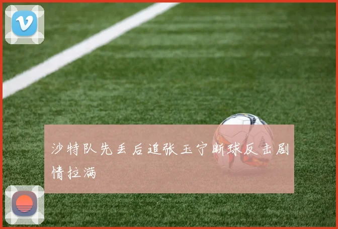 沙特队先丢后追张玉宁断球反击剧情拉满