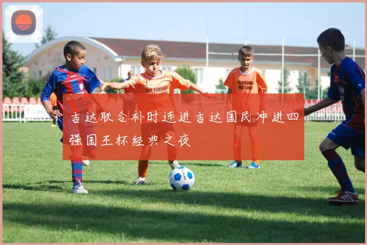 吉达联合补时连进吉达国民冲进四强国王杯经典之夜
