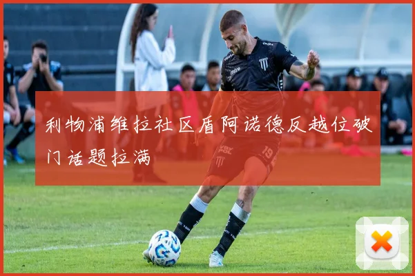 利物浦维拉社区盾阿诺德反越位破门话题拉满