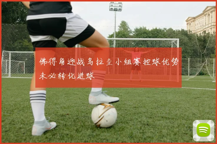 佛得角迎战乌拉圭小组赛控球优势未必转化进球