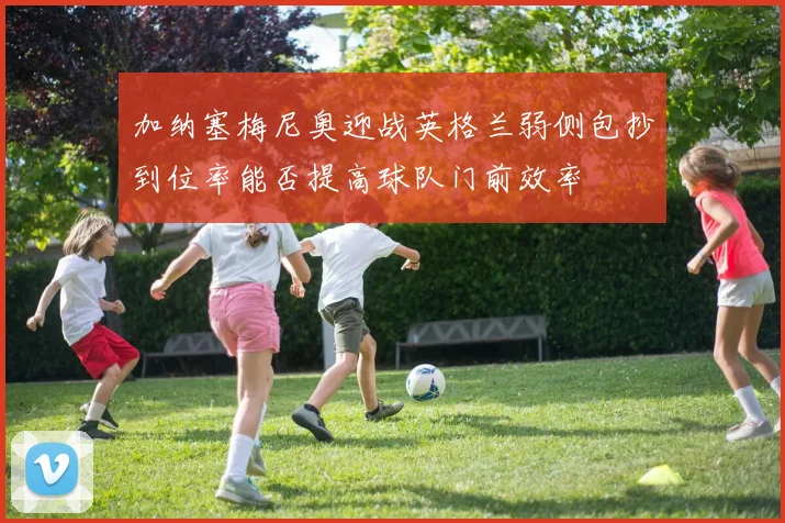 加纳塞梅尼奥迎战英格兰弱侧包抄到位率能否提高球队门前效率
