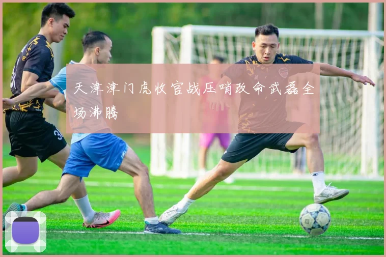 天津津门虎收官战压哨改命武磊全场沸腾