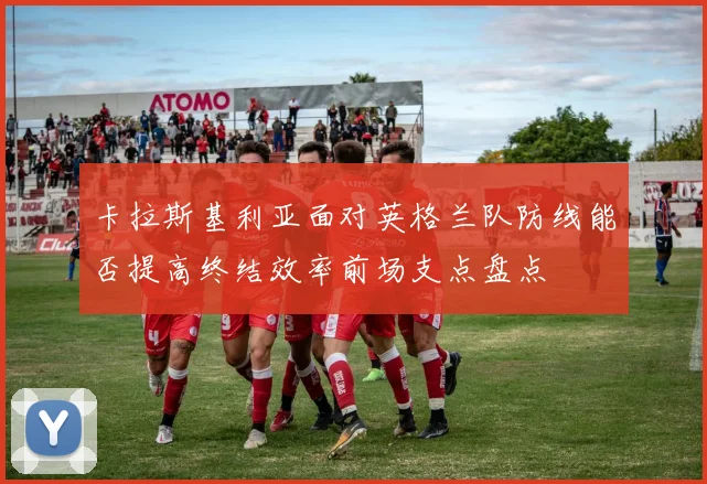 卡拉斯基利亚面对英格兰队防线能否提高终结效率前场支点盘点