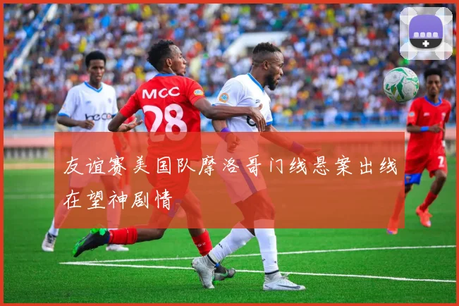 友谊赛美国队摩洛哥门线悬案出线在望神剧情