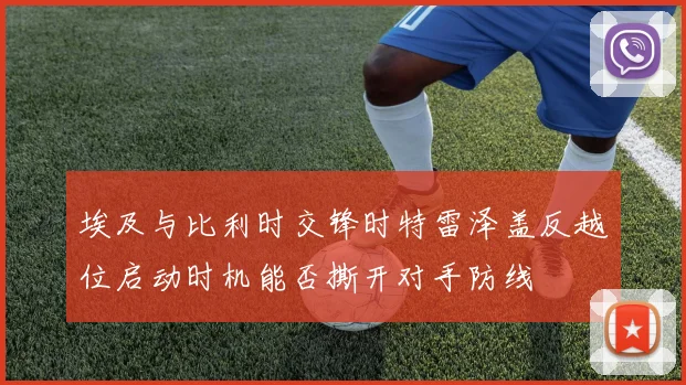 埃及与比利时交锋时特雷泽盖反越位启动时机能否撕开对手防线