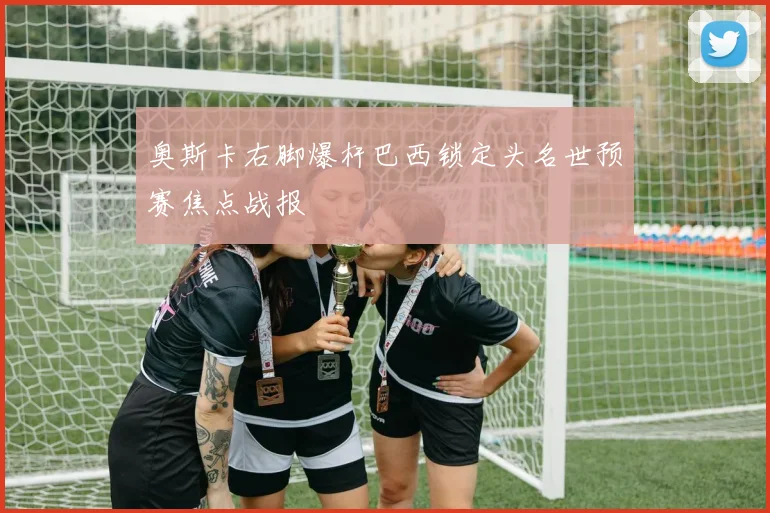 奥斯卡右脚爆杆巴西锁定头名世预赛焦点战报