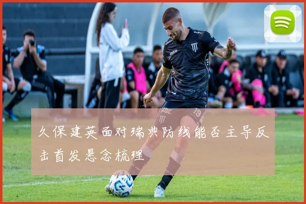 久保建英面对瑞典防线能否主导反击首发悬念梳理