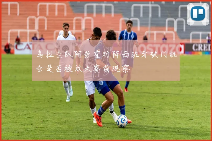 乌拉圭队阿劳霍对阵西班牙破门机会是否被放大赛前观察