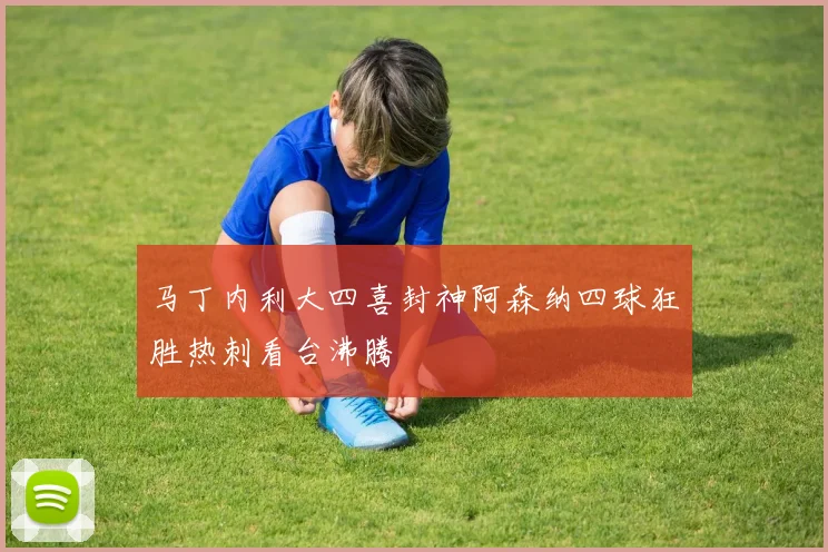 马丁内利大四喜封神阿森纳四球狂胜热刺看台沸腾