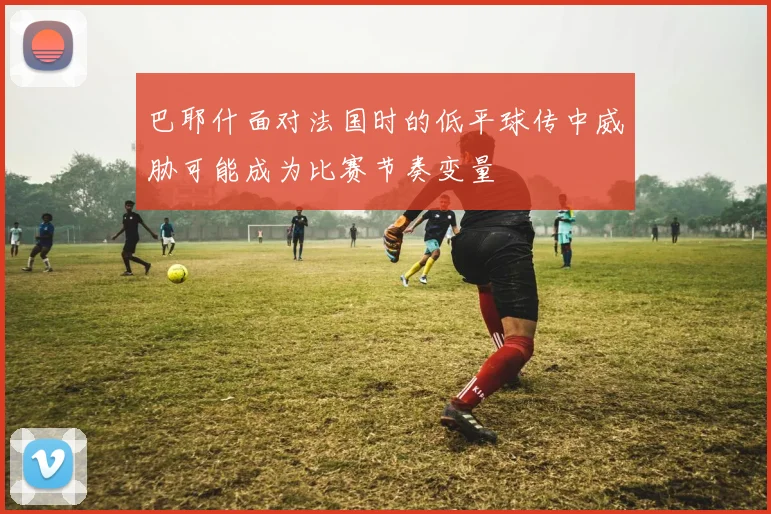 巴耶什面对法国时的低平球传中威胁可能成为比赛节奏变量