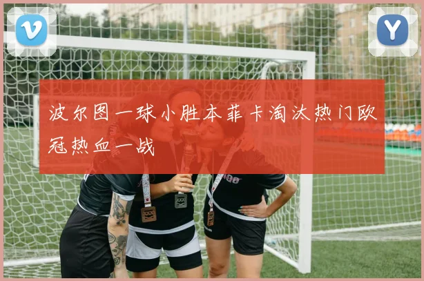 波尔图一球小胜本菲卡淘汰热门欧冠热血一战