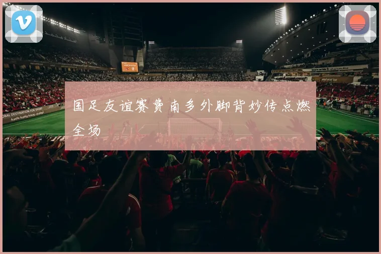国足友谊赛费南多外脚背妙传点燃全场