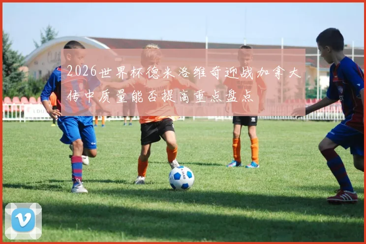 2026世界杯德米洛维奇迎战加拿大传中质量能否提高重点盘点