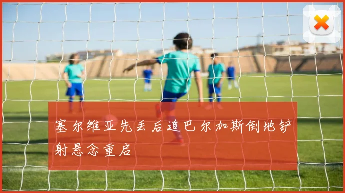 塞尔维亚先丢后追巴尔加斯倒地铲射悬念重启