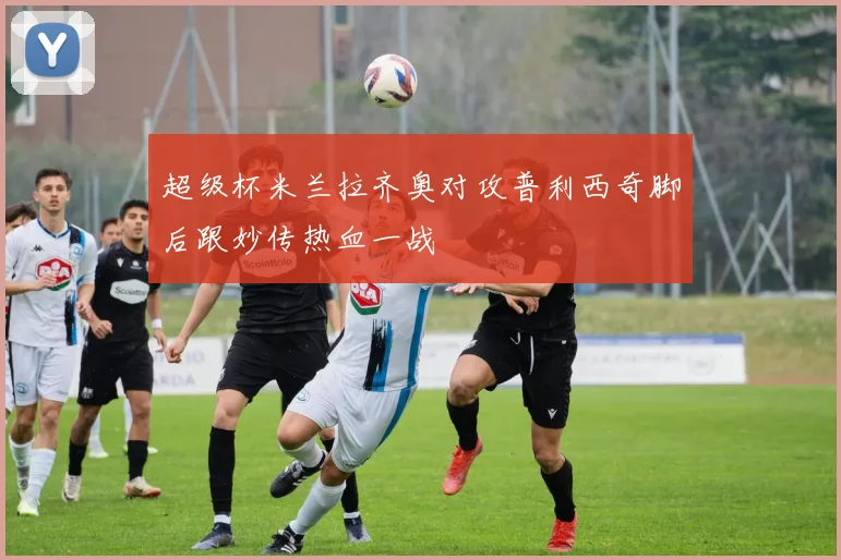 超级杯米兰拉齐奥对攻普利西奇脚后跟妙传热血一战