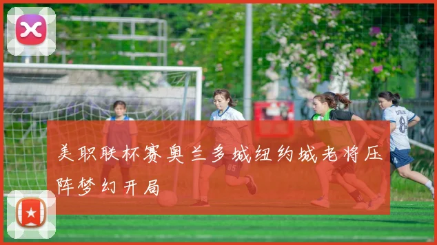 美职联杯赛奥兰多城纽约城老将压阵梦幻开局