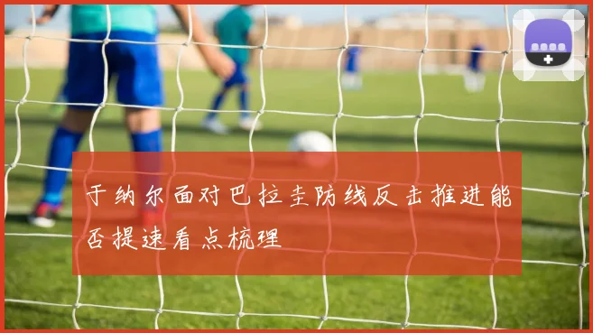 于纳尔面对巴拉圭防线反击推进能否提速看点梳理